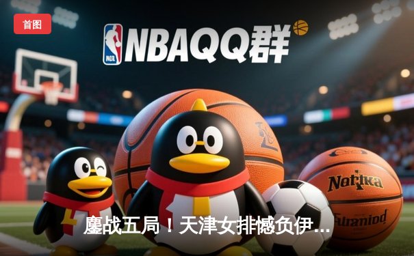 鏖战五局！天津女排憾负伊萨奇巴希 CBA体育直播见证朱婷王者归来