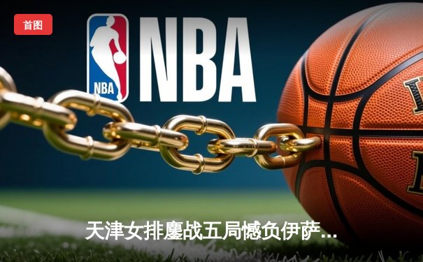 天津女排鏖战五局憾负伊萨奇巴希，李盈莹独揽28分闪耀世俱杯