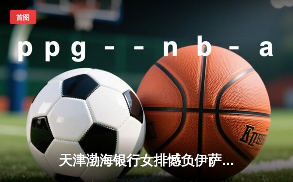 天津渤海银行女排憾负伊萨奇巴希，世俱杯卫冕之路遇强阻