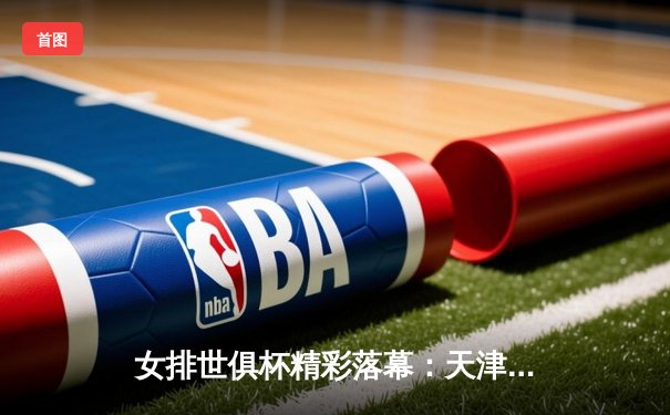 女排世俱杯精彩落幕：天津渤海银行憾负瓦基弗银行，中国力量闪耀国际赛场