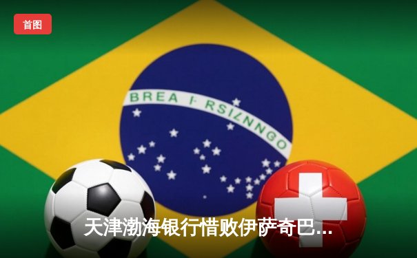 天津渤海银行惜败伊萨奇巴希，朱婷旧主展现女排世俱杯强强对话