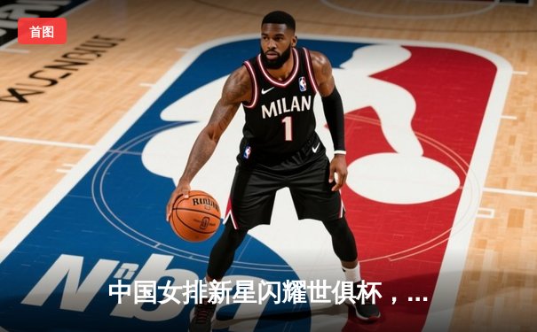 中国女排新星闪耀世俱杯，天津渤海银行力克强敌迎开门红