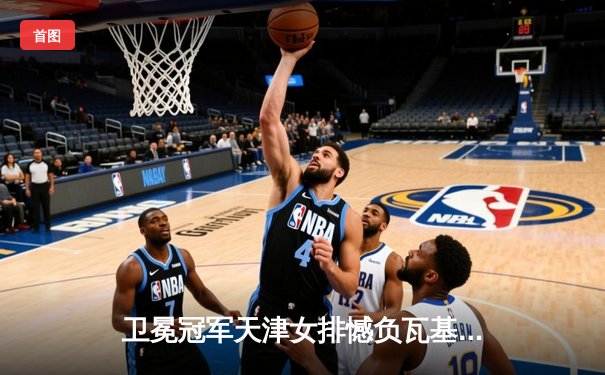 卫冕冠军天津女排憾负瓦基弗银行，朱婷伤缺世俱杯中国球队前景蒙阴