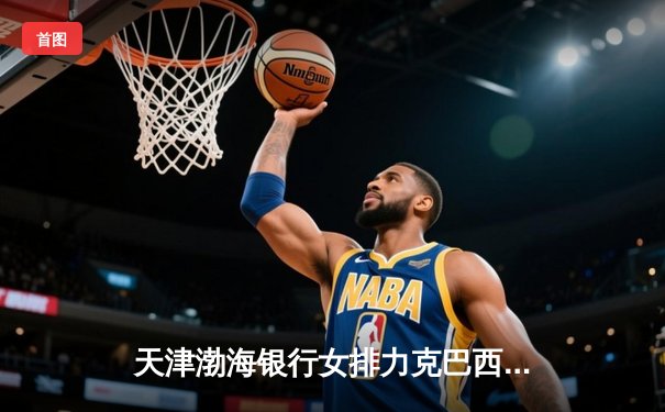 天津渤海银行女排力克巴西豪门，世俱杯首战告捷展现中国力量