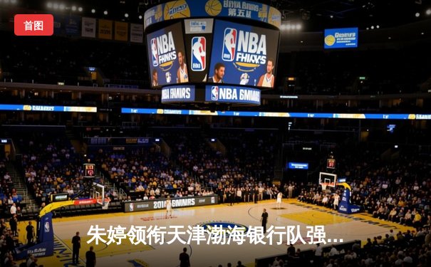 朱婷领衔天津渤海银行队强势冲击女排世俱杯，CCTV5全程直播精彩对决