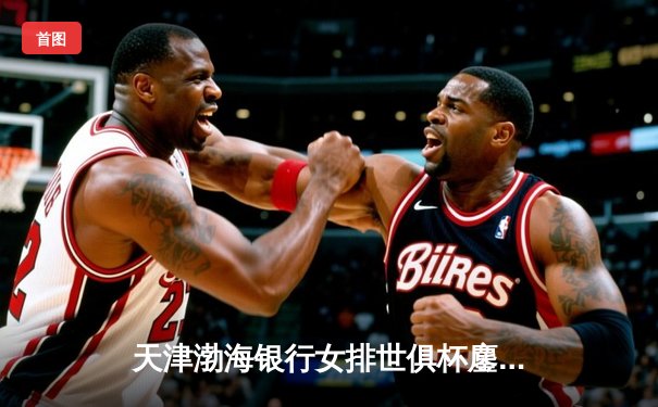 天津渤海银行女排世俱杯鏖战五局惜败伊萨奇巴希 李盈莹狂砍28分闪耀赛场