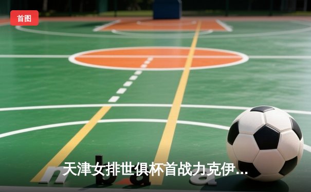 天津女排世俱杯首战力克伊萨奇巴希，李盈莹砍28分率队迎开门红