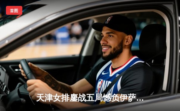 天津女排鏖战五局憾负伊萨奇巴希，朱婷休战球队展现顽强斗志