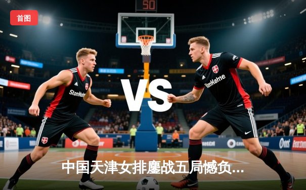 中国天津女排鏖战五局憾负伊萨奇巴希，张常宁独揽28分闪耀世俱杯