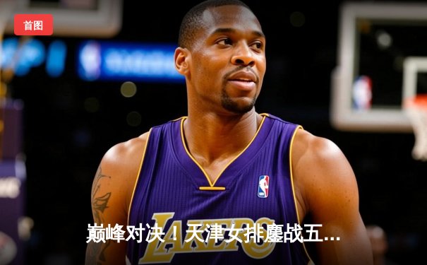 巅峰对决！天津女排鏖战五局憾负伊萨奇巴希，世俱杯首战展强队风骨