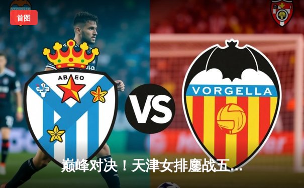 巅峰对决！天津女排鏖战五局憾负伊萨奇巴希，朱婷强势回归闪耀世俱杯