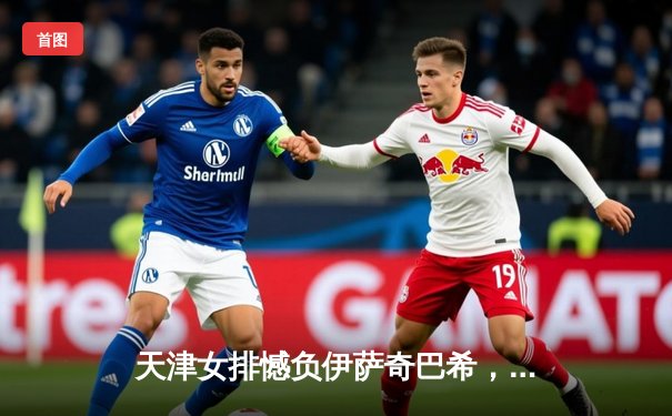 天津女排憾负伊萨奇巴希，朱婷23分难救主，世俱杯首战暴露磨合难题