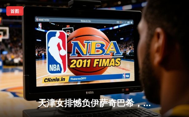 天津女排憾负伊萨奇巴希，世俱杯鏖战展现亚洲力量