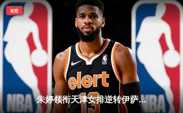 朱婷领衔天津女排逆转伊萨奇巴希，中国力量闪耀世俱杯赛场