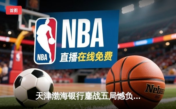 天津渤海银行鏖战五局憾负伊萨奇巴希，女排世俱杯首战展强队风骨