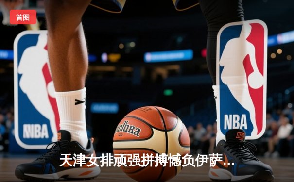 天津女排顽强拼搏憾负伊萨奇巴希，世俱杯赛场展现中国力量