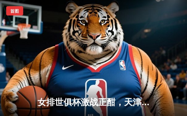 女排世俱杯激战正酣，天津渤海银行力克强敌保留出线希望