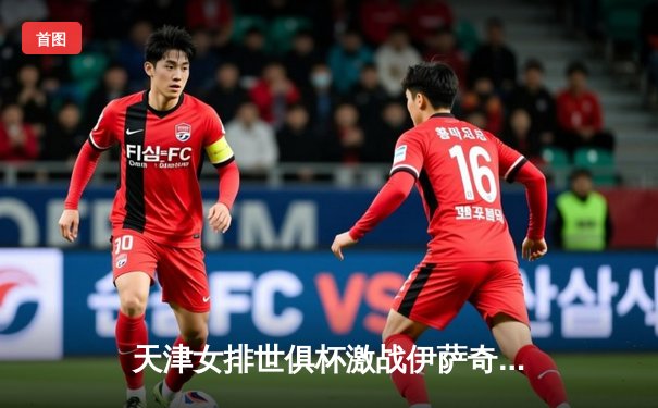 天津女排世俱杯激战伊萨奇巴希，李盈莹狂砍28分率队取开门红