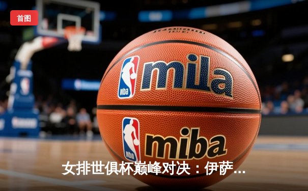 女排世俱杯巅峰对决：伊萨奇巴希力克科内利亚诺夺冠 博斯科维奇狂砍28分