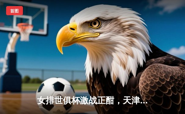 女排世俱杯激战正酣，天津渤海银行力克强敌迎开门红