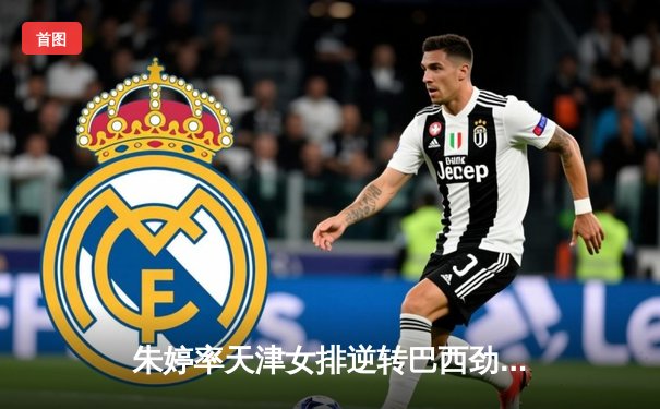 朱婷率天津女排逆转巴西劲旅，世俱杯开门红彰显冠军底蕴