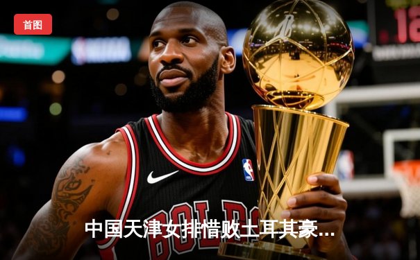 中国天津女排惜败土耳其豪门，世俱杯首战展现顽强斗志