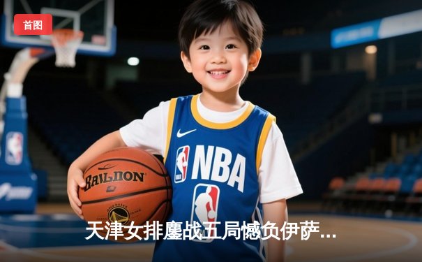 天津女排鏖战五局憾负伊萨奇巴希，李盈莹狂砍28分闪耀世俱杯