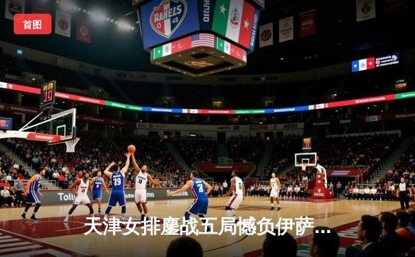 天津女排鏖战五局憾负伊萨奇巴希，李盈莹狂砍28分闪耀世俱杯