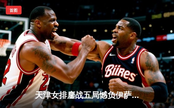 天津女排鏖战五局憾负伊萨奇巴希，朱婷旧主展现顽强斗志