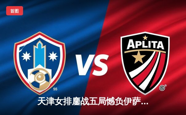 天津女排鏖战五局憾负伊萨奇巴希，朱婷旧主展现顽强斗志