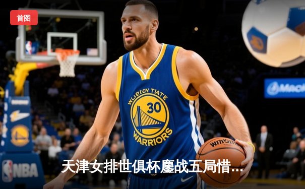 天津女排世俱杯鏖战五局惜败瓦基弗银行，李盈莹28分闪耀赛场