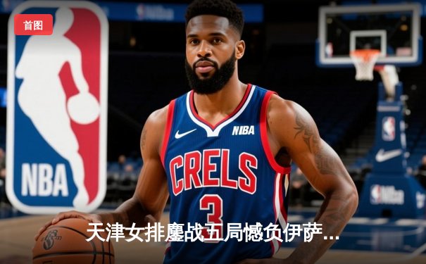 天津女排鏖战五局憾负伊萨奇巴希，朱婷旧主展现顽强斗志