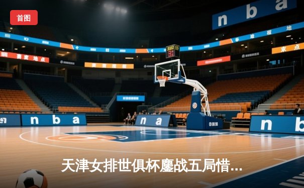 天津女排世俱杯鏖战五局惜败瓦基弗银行，李盈莹28分闪耀赛场