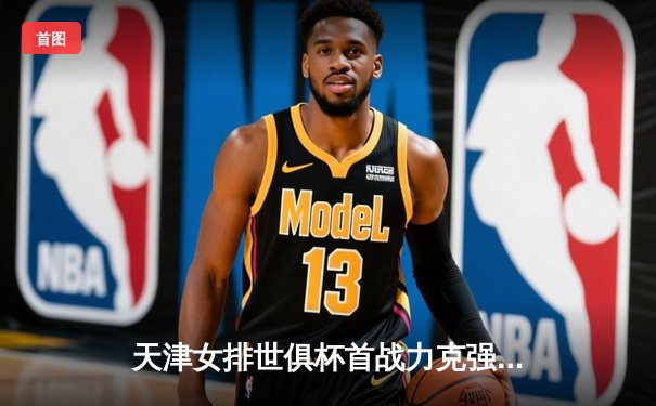 天津女排世俱杯首战力克强敌，李盈莹狂砍28分率队迎开门红