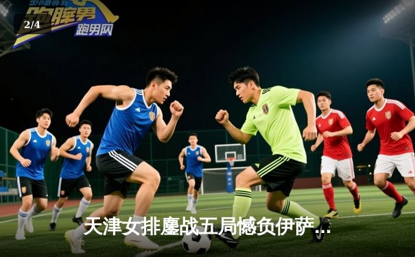 天津女排鏖战五局憾负伊萨奇巴希，朱婷缺阵李盈莹独揽28分难救主 - 2