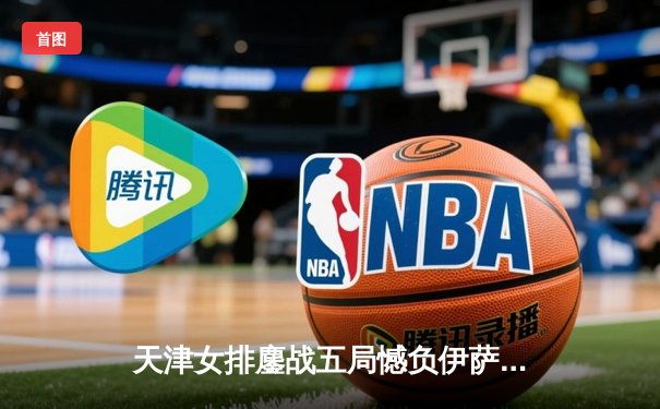 天津女排鏖战五局憾负伊萨奇巴希，朱婷旧主展现顽强斗志