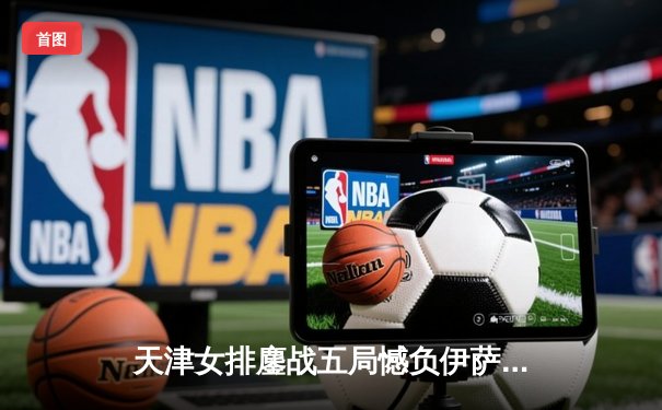 天津女排鏖战五局憾负伊萨奇巴希，朱婷旧主展现顽强斗志