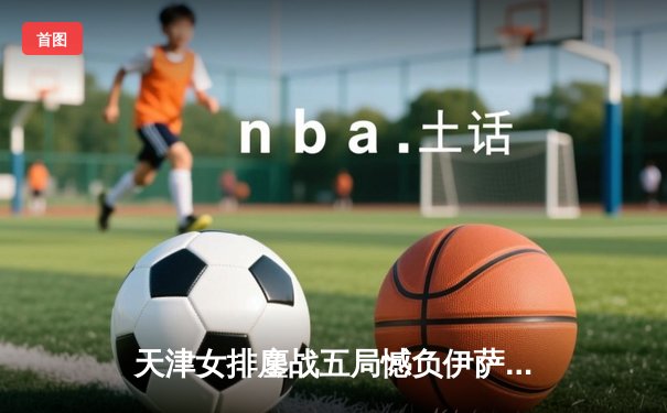 天津女排鏖战五局憾负伊萨奇巴希，朱婷旧主展现顽强斗志