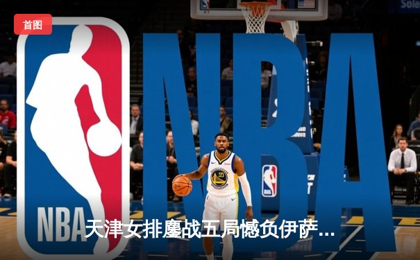 天津女排鏖战五局憾负伊萨奇巴希，朱婷旧主展现顽强斗志