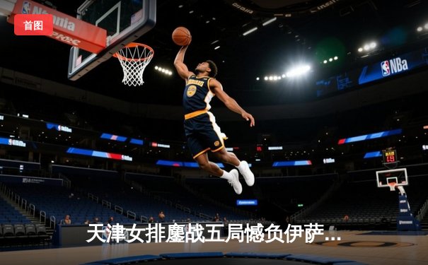 天津女排鏖战五局憾负伊萨奇巴希，朱婷旧主展现顽强斗志